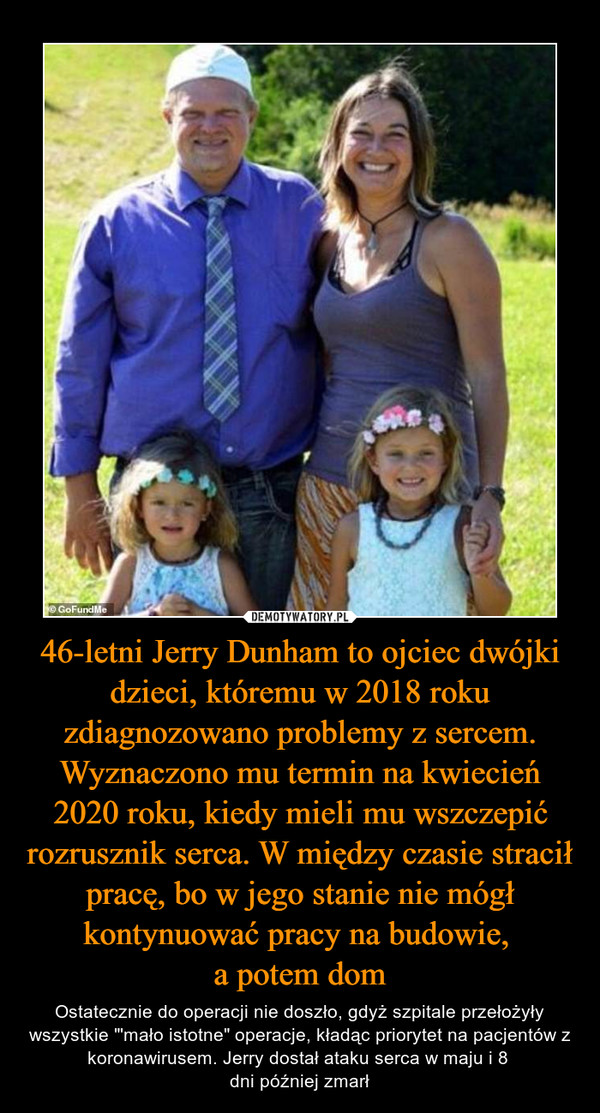46-letni Jerry Dunham to ojciec dwójki dzieci, któremu w 2018 roku zdiagnozowano problemy z sercem. Wyznaczono mu termin na kwiecień 2020 roku, kiedy mieli mu wszczepić rozrusznik serca. W między czasie stracił pracę, bo w jego stanie nie mógł kontynuować pracy na budowie, a potem dom – Ostatecznie do operacji nie doszło, gdyż szpitale przełożyły wszystkie "'mało istotne" operacje, kładąc priorytet na pacjentów z koronawirusem. Jerry dostał ataku serca w maju i 8 dni później zmarł 