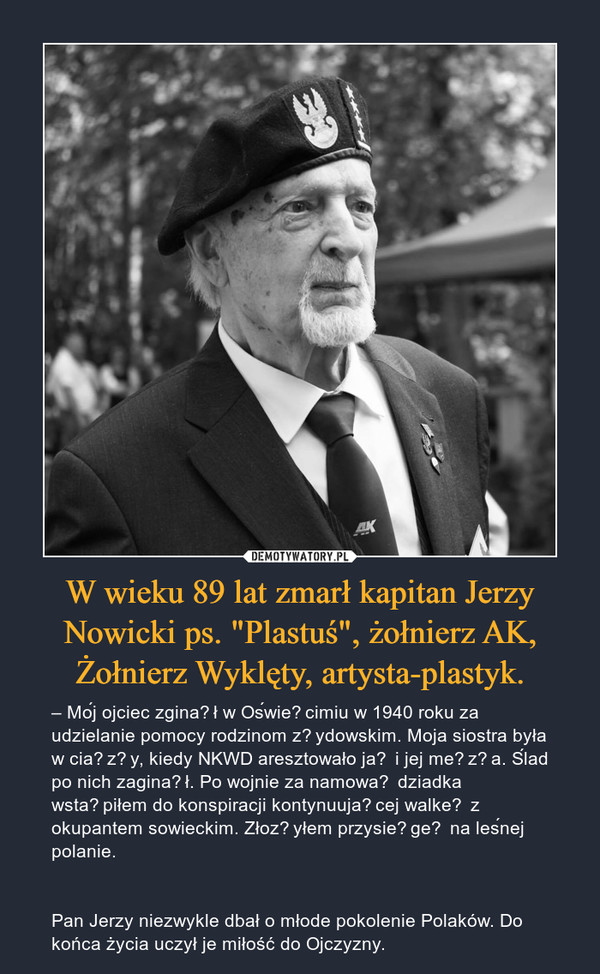 W wieku 89 lat zmarł kapitan Jerzy Nowicki ps. "Plastuś", żołnierz AK, Żołnierz Wyklęty, artysta-plastyk. – – Mój ojciec zginął w Oświęcimiu w 1940 roku za udzielanie pomocy rodzinom żydowskim. Moja siostra była w ciąży, kiedy NKWD aresztowało ją i jej męża. Ślad po nich zaginął. Po wojnie za namową dziadka wstąpiłem do konspiracji kontynuującej walkę z okupantem sowieckim. Złożyłem przysięgę na leśnej polanie.Pan Jerzy niezwykle dbał o młode pokolenie Polaków. Do końca życia uczył je miłość do Ojczyzny. 