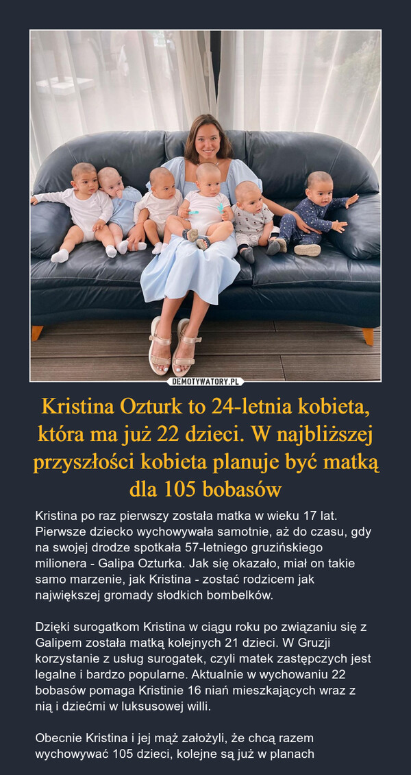 Kristina Ozturk to 24-letnia kobieta, która ma już 22 dzieci. W najbliższej przyszłości kobieta planuje być matką dla 105 bobasów – Kristina po raz pierwszy została matka w wieku 17 lat. Pierwsze dziecko wychowywała samotnie, aż do czasu, gdy na swojej drodze spotkała 57-letniego gruzińskiego milionera - Galipa Ozturka. Jak się okazało, miał on takie samo marzenie, jak Kristina - zostać rodzicem jak największej gromady słodkich bombelków.Dzięki surogatkom Kristina w ciągu roku po związaniu się z Galipem została matką kolejnych 21 dzieci. W Gruzji korzystanie z usług surogatek, czyli matek zastępczych jest legalne i bardzo popularne. Aktualnie w wychowaniu 22 bobasów pomaga Kristinie 16 niań mieszkających wraz z nią i dziećmi w luksusowej willi.Obecnie Kristina i jej mąż założyli, że chcą razem wychowywać 105 dzieci, kolejne są już w planach 