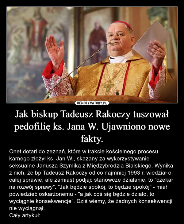 Jak biskup Tadeusz Rakoczy tuszował pedofilię ks. Jana W. Ujawniono nowe fakty. – Onet dotarł do zeznań, które w trakcie kościelnego procesu karnego złożył ks. Jan W., skazany za wykorzystywanie seksualne Janusza Szymika z Międzybrodzia Bialskiego. Wynika z nich, że bp Tadeusz Rakoczy od co najmniej 1993 r. wiedział o całej sprawie, ale zamiast podjąć stanowcze działanie, to "czekał na rozwój sprawy". "Jak będzie spokój, to będzie spokój" - miał powiedzieć oskarżonemu - "a jak coś się będzie działo, to wyciągnie konsekwencje". Dziś wiemy, że żadnych konsekwencji nie wyciągnął.Cały artykuł: 