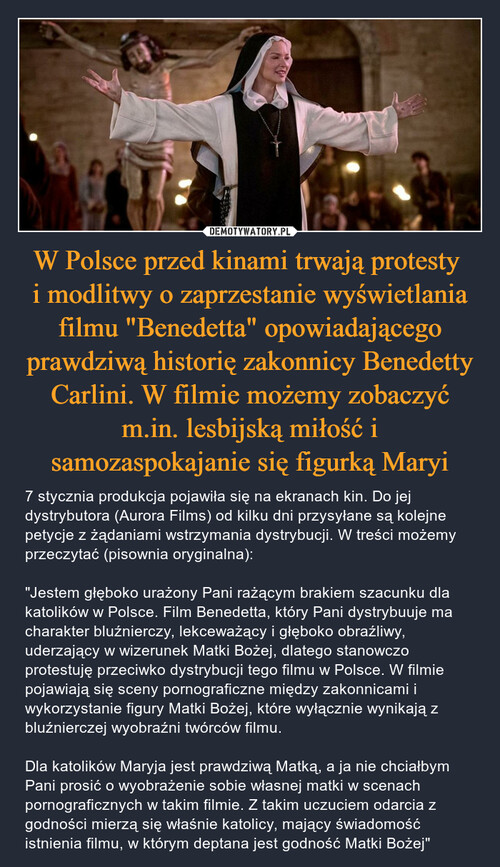 W Polsce przed kinami trwają protesty 
i modlitwy o zaprzestanie wyświetlania filmu "Benedetta" opowiadającego prawdziwą historię zakonnicy Benedetty Carlini. W filmie możemy zobaczyć m.in. lesbijską miłość i samozaspokajanie się figurką Maryi